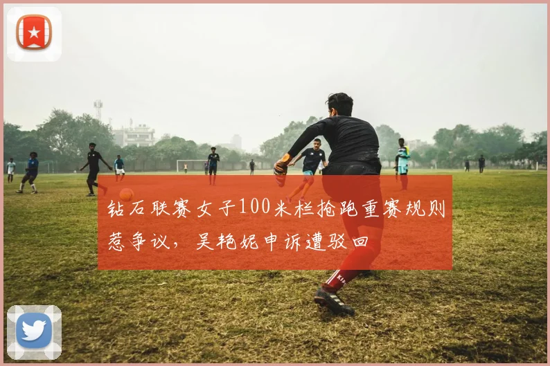 钻石联赛女子100米栏抢跑重赛规则惹争议，吴艳妮申诉遭驳回