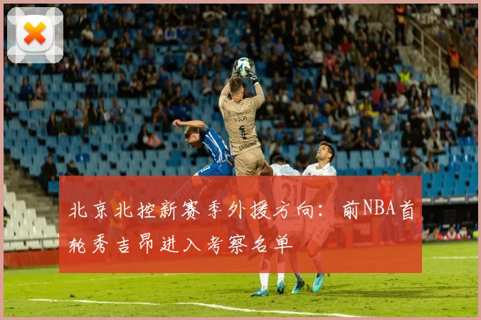 北京北控新赛季外援方向：前NBA首轮秀吉昂进入考察名单