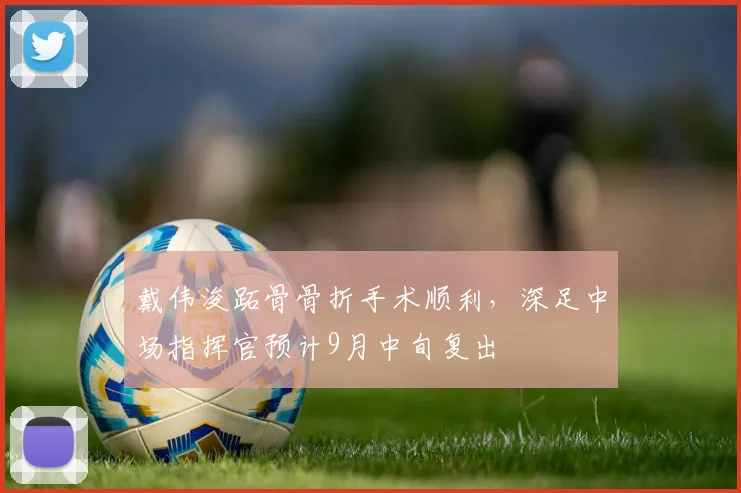 戴伟浚跖骨骨折手术顺利，深足中场指挥官预计9月中旬复出