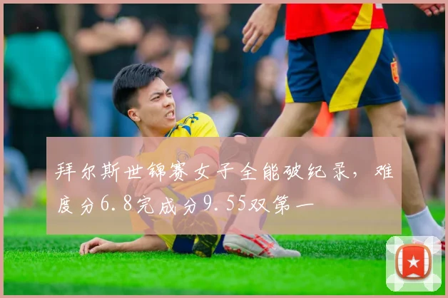 拜尔斯世锦赛女子全能破纪录，难度分6.8完成分9.55双第一
