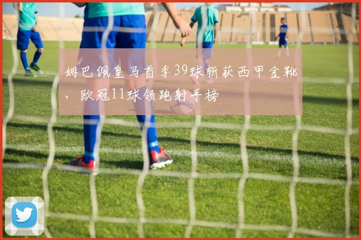 姆巴佩皇马首季39球斩获西甲金靴，欧冠11球领跑射手榜