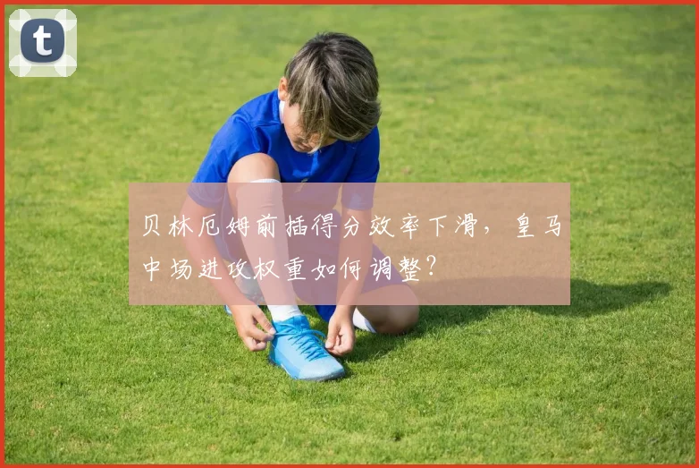 贝林厄姆前插得分效率下滑，皇马中场进攻权重如何调整？